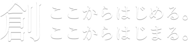 創 ここからはじめる。ここからはじまる。